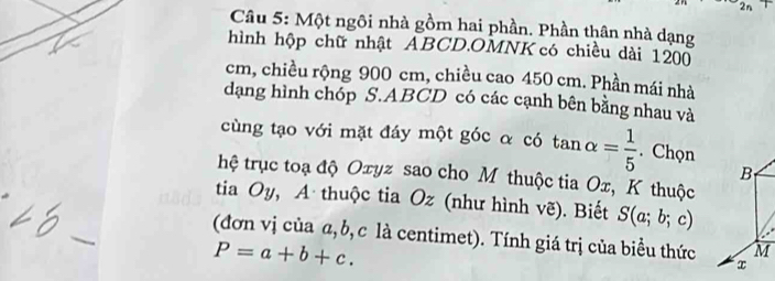 2n 
Câu 5: Một ngôi nhà gồm hai phần. Phần thân nhà dạng 
hình hộp chữ nhật ABCD.OMNK có chiều dài 1200
cm, chiều rộng 900 cm, chiều cao 450 cm. Phần mái nhà 
dạng hình chóp S. ABCD có các cạnh bên bằng nhau và 
cùng tạo với mặt đáy một góc α có tan alpha = 1/5 . Chọn 
B 
hệ trục toạ độ Oxyz sao cho M thuộc tia Ox, K thuộc 
tia Oy, A thuộc tia Oz (như hình vẽ). Biết S(a;b;c)
(đơn vị của α, b, c là centimet). Tính giá trị của biểu thức x
P=a+b+c.
M