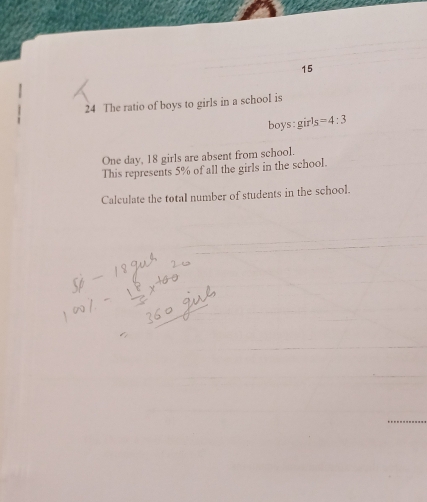 15 
24 The ratio of boys to girls in a school is 
boys girls=4:3
One day, 18 girls are absent from school. 
This represents 5% of all the girls in the school. 
Calculate the total number of students in the school.