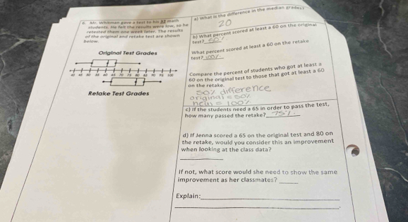 What is the difference in the median gredes ? 
6 Ar. Whitman gave a text to his 32 math 
students, He felt the results were low, so hs 
retested them one week lster. The results 
below of the original and retake test are shown 8) What percent scored at least a 60 on the original 
feat? 
What percent scored at least a 60 on the retake 
test?_ 
Compare the percent of students who got at least a 
on the retake. 60 on the original test to those that got at least a 60
c) If the students need a 65 in order to pass the test. 
how many passed the retake?_ 
d) If Jenna scored a 65 on the original test and 80 on 
the retake, would you consider this an improvement 
when looking at the class data? 
_ 
If not, what score would she need to show the same 
improvement as her classmates?_ 
Explain: 
_ 
_,.