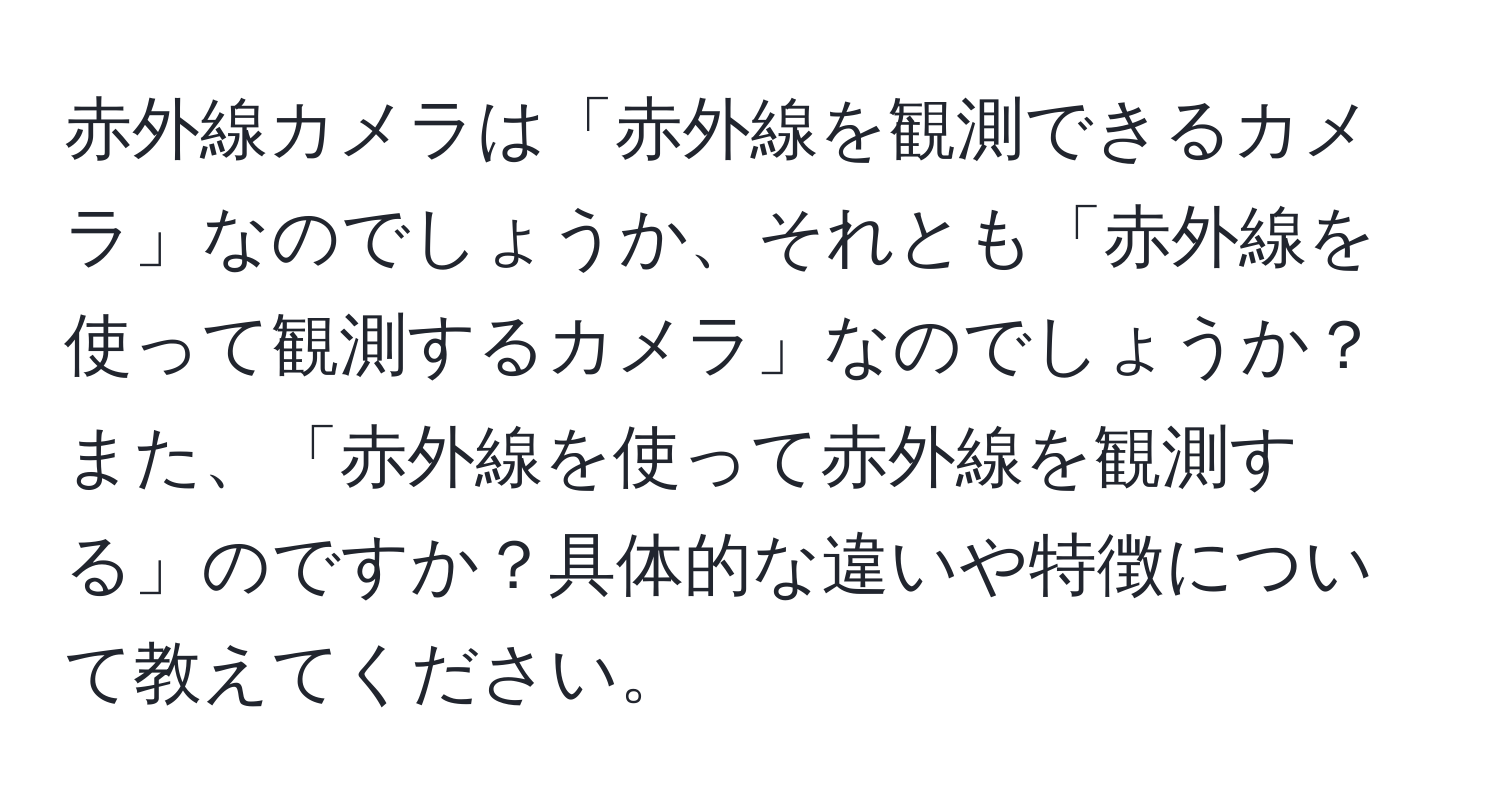 赤外線カメラは「赤外線を観測できるカメラ」なのでしょうか、それとも「赤外線を使って観測するカメラ」なのでしょうか？また、「赤外線を使って赤外線を観測する」のですか？具体的な違いや特徴について教えてください。