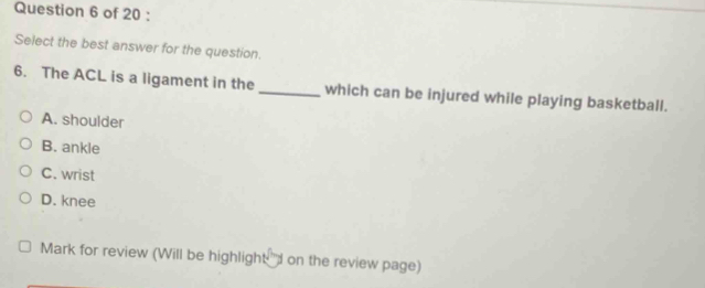 Select the best answer for the question.
6. The ACL is a ligament in the _which can be injured while playing basketball.
A. shoulder
B. ankle
C. wrist
D. knee
Mark for review (Will be highlight "d on the review page)