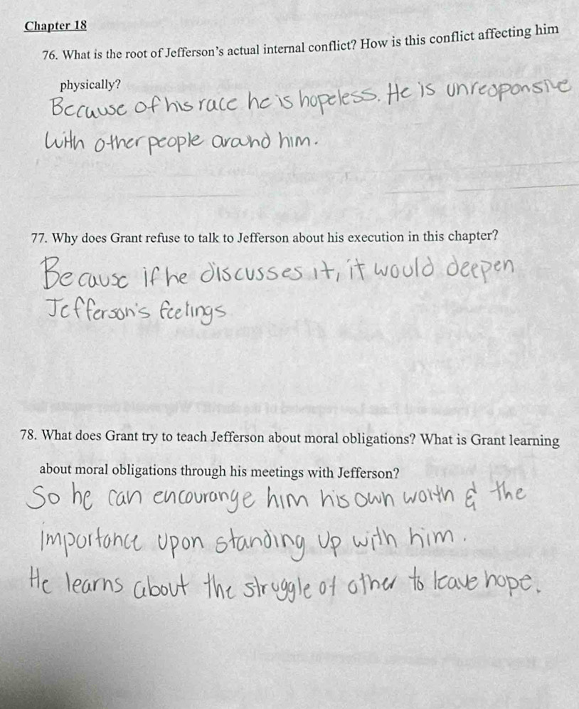 Chapter 18 
76. What is the root of Jefferson’s actual internal conflict? How is this conflict affecting him 
physically? 
77. Why does Grant refuse to talk to Jefferson about his execution in this chapter? 
78. What does Grant try to teach Jefferson about moral obligations? What is Grant learning 
about moral obligations through his meetings with Jefferson?