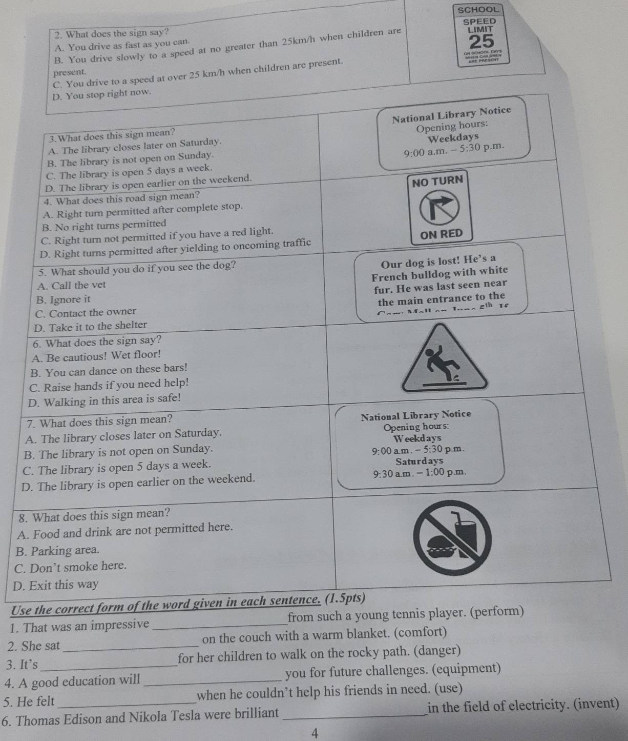 SCHOOL
2. What does the sign say? SPEED LIMIT
A. You drive as fast as you can.
25
B. You drive slowly to a speed at no greater than 25km/h when children are
present.
25 km/h when children are present.
7
A
B
C
D
8.
A.
B.
C. 
D. 
Use
1. That was an impr
2. She sat _on the couch with a warm blanket. (comfort)
3. It’s for her children to walk on the rocky path. (danger)
4. A good education will _you for future challenges. (equipment)
5. He felt when he couldn’t help his friends in need. (use)
6. Thomas Edison and Nikola Tesla were brilliant _in the field of electricity. (invent)
4