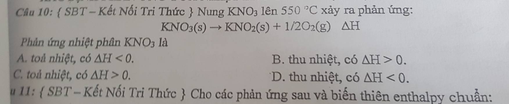 Cầu 10:  SBT - Kết Nối Tri Thức  Nung KNO_3 lên 550°C xảy ra phản ứng:
KNO_3(s)to KNO_2(s)+1/2O_2(g)△ H
Phảân ứng nhiệt phân KNO_31a
A. toả nhiệt, có △ H<0</tex>. B. thu nhiệt, có △ H>0.
C. toả nhiệt, có △ H>0. *D. thu nhiệt, có △ H<0</tex>. 
u 11:  SBT-1 Kết Nối Tri Thức  Cho các phản ứng sau và biến thiên enthalpy chuẩn: