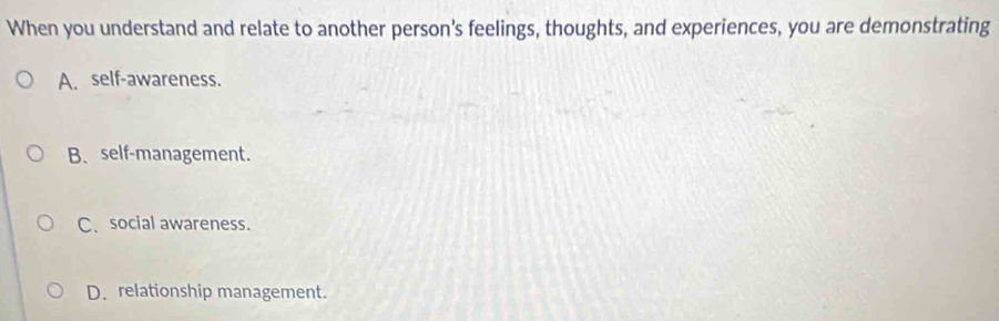 When you understand and relate to another person's feelings, thoughts, and experiences, you are demonstrating
A. self-awareness.
B、 self-management.
C、 social awareness.
D. relationship management.