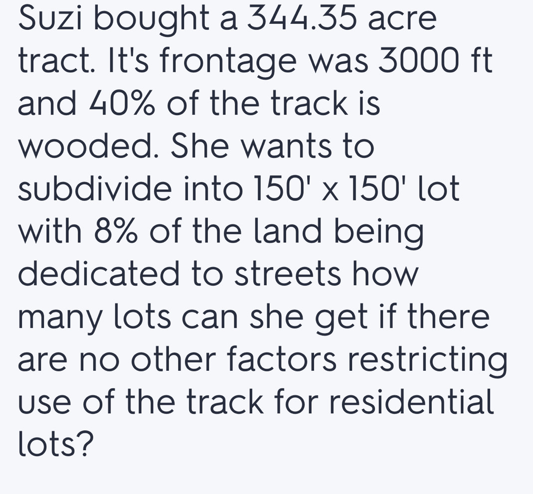 Suzi bought a 344.35 acre
tract. It's frontage was 3000 ft
and 40% of the track is 
wooded. She wants to 
subdivide into 150'* 150' lot 
with 8% of the land being 
dedicated to streets how 
many lots can she get if there 
are no other factors restricting 
use of the track for residential 
lots?