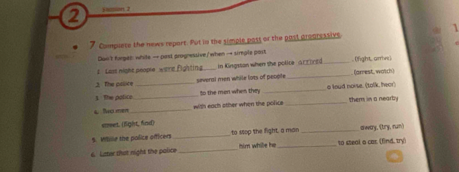 Ftasion 2 

7 Complete the news report. Put in the simple past or the past arogressive 
Doo't forget: while → past progressive/when → simple post 
2 Last night people were fighting in Kingstan when the police arrived _. (fight. arrive) 
2 The police _severai men while lots of people _ (arrest, watch) 
3. The potice_ _to the men when they _o loud noise. (talk, hear) 
4. No men _with each other when the police _them in a nearby 
sweet. (fight, find) 
9. Mfhille the police officers _to stop the fight. a man _away, (try, run) 
6. Later that night the police _him while he _to steal a car. (find, try)