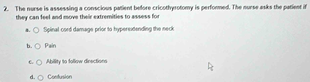 The nurse is assessing a conscious patient before cricothyrotomy is performed. The nurse asks the patient if 
they can feel and move their extremities to assess for 
a. Spinal cord damage prior to hyperextending the neck 
b. Pain 
c. Ability to follow directions 
d. Confusion