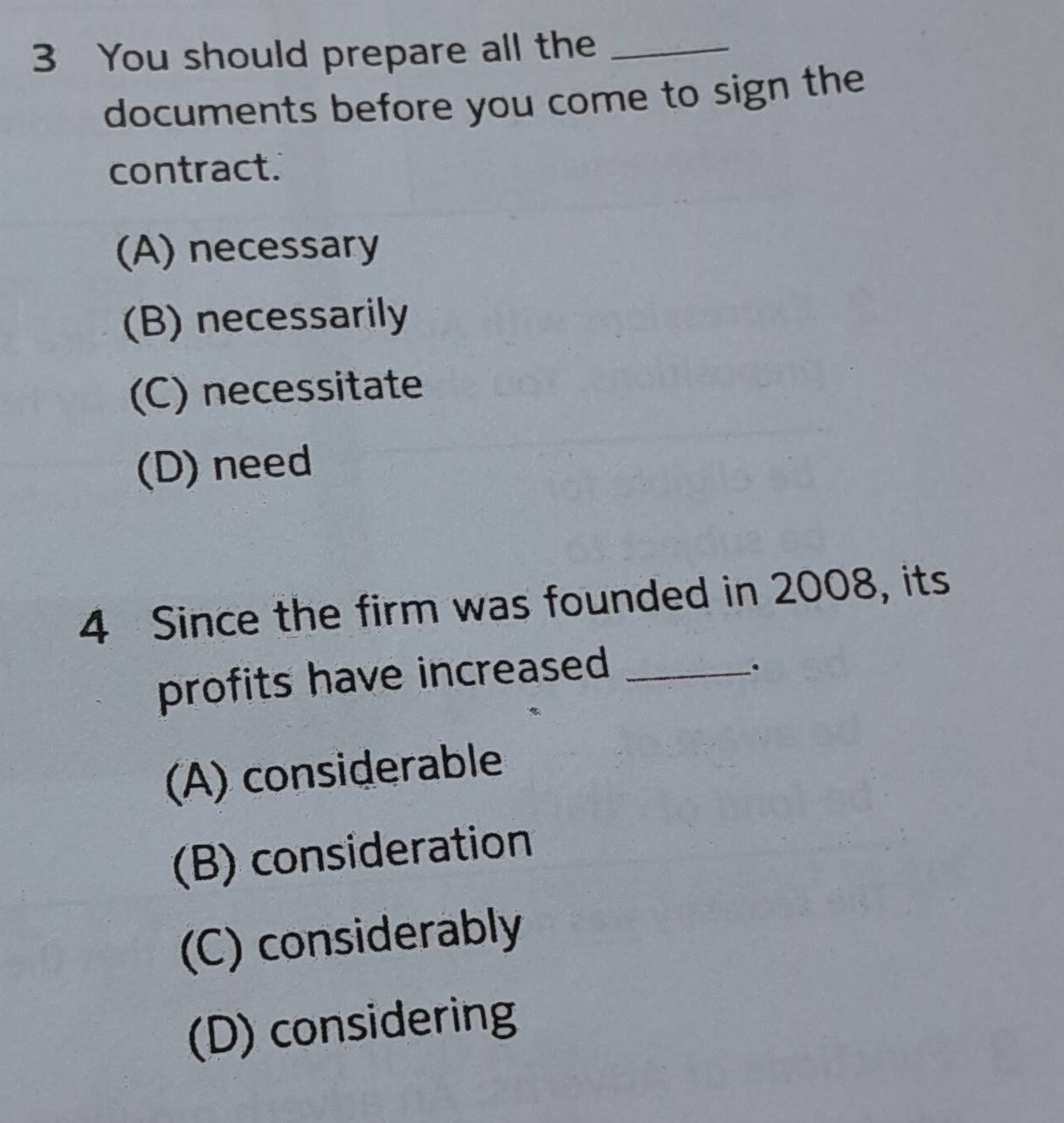 You should prepare all the_
documents before you come to sign the
contract.
(A) necessary
(B) necessarily
(C) necessitate
(D) need
4 Since the firm was founded in 2008, its
profits have increased_
.
(A) considerable
(B) consideration
(C) considerably
(D) considering