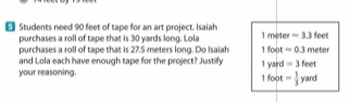 Students need 90 feet of tape for an art project. Isaiah 1 meter =3.3 feet
purchases a roll of tape that is 30 yards long. Lola
purchases a roll of tape that is 27.5 meters long. Do Isaiah 1 foot =0.3 meter
and Lola each have enough tape for the project? Justify = 3 feet
1 yard
your reasoning. 1 foot = 1/3  yard