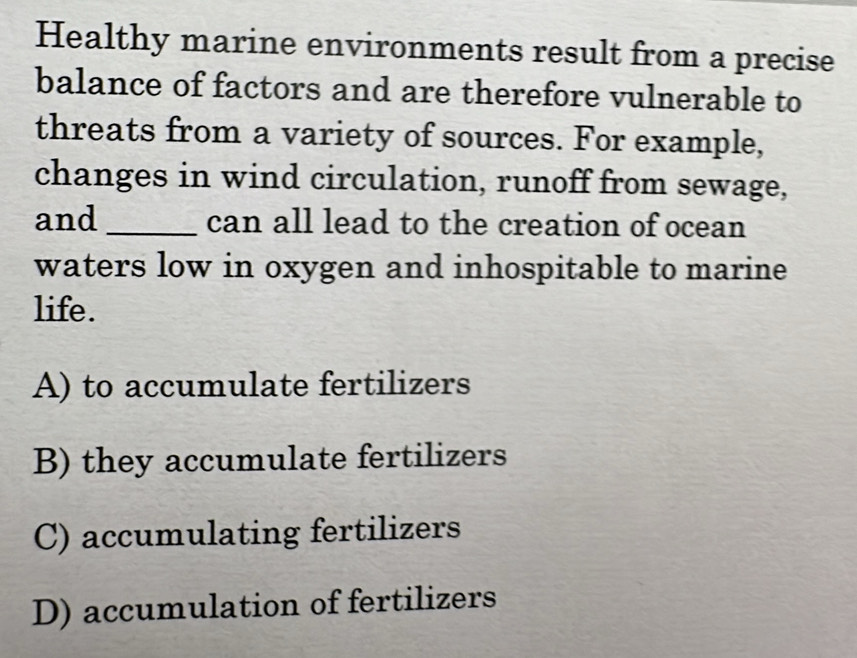 Healthy marine environments result from a precise
balance of factors and are therefore vulnerable to
threats from a variety of sources. For example,
changes in wind circulation, runoff from sewage,
and _can all lead to the creation of ocean
waters low in oxygen and inhospitable to marine
life.
A) to accumulate fertilizers
B) they accumulate fertilizers
C) accumulating fertilizers
D) accumulation of fertilizers