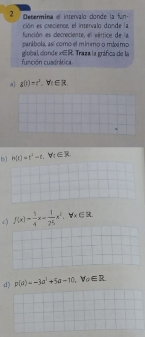 Determina el intervalo donde la fun-
ción es creciente, el intervalo donde la
función es decreciente, el vértice de la
parábola, así como el mínimo o máximo
global, donde x∈ R Traza la gráfica de la
función cuadrática.
a) g(t)=t^2, forall t∈ R.
b) h(t)=t^2-t, forall t∈ R.
c) f(x)= 1/4 x- 1/25 x^2, forall x∈ R.
d) p(a)=-3a^2+5a-10, forall a∈ R.