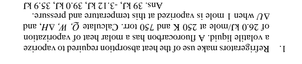 Refrigerators make use of the heat absorption required to vaporize
a volatile liquid. A fluorocarbon has a molar heat of vaporization
of 26.0 kJ/mole at 250 K and 750 torr. Calculate Q, W, / A I, and
△ U when 1 mole is vaporized at this temperature and pressure.
Ans. 39 kJ, -3.12 kJ, 39.0 kJ, 35.9 kJ