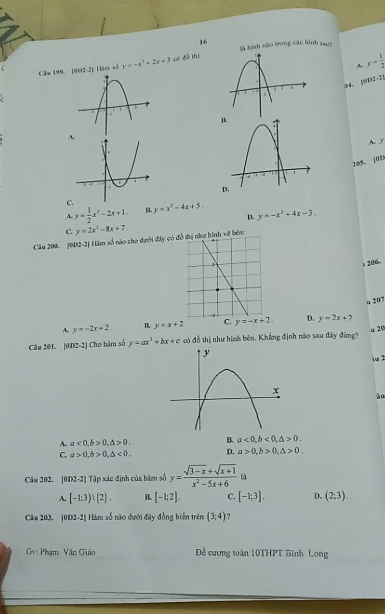 là hình nào trong các hình sau
~ y= 1/2 
Câu 199, [0D2-2] Hăm số y=-x^2+2x+3 có đồ thị
04. [0D 2-2|
A.
A. y
205. |0D
C
A. y= 1/2 x^2-2x+1. B. y=x^2-4x+5.
D. y=-x^2+4x-3.
C. y=2x^2-8x+7
Câu 200. [0D. 2-2 Hàm số nào cho dưới đây có đồ thị như hình vẽ bên:
i 206.
u 207
A. y=-2x+2 B. y=x+2 C. D. y=2x+2
Câu 201. [0D2-2] Cho hàm số y=ax^2+bx+c có đồ thị như hình bên. Khẳng định nào sau đây đúng? u 20
iu 2
āu
A. a<0,b>0,△ >0.
B. a<0,b<0,△ >0.
C. a>0,b>0,△ <0. D. a>0,b>0,△ >0.
Câu 202. [0D2-2] * Tập xác định của hàm số y= (sqrt(3-x)+sqrt(x+1))/x^2-5x+6  là
A. [-1;3) 2 . B. [-1;2]. C. [-1;3]. D. (2;3).
Cầu 203. [0D2-2] Hàm số nào dưới đây đồng biển trên (3;4) ?
Gv: Phạm Văn Giáo Đề cương toán 10THPT Bình Long