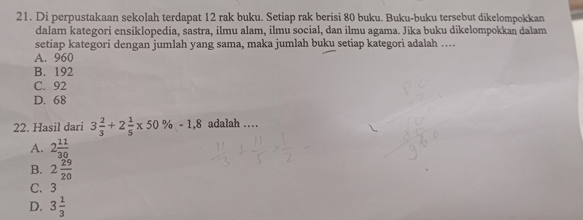 Di perpustakaan sekolah terdapat 12 rak buku. Setiap rak berisi 80 buku. Buku-buku tersebut dikelompokkan
dalam kategori ensiklopedia, sastra, ilmu alam, ilmu social, dan ilmu agama. Jika buku dikelompokkan dalam
setiap kategori dengan jumlah yang sama, maka jumlah buku setiap kategori adalah .....
A. 960
B. 192
C. 92
D. 68
22. Hasil dari 3 2/3 +2 1/5 * 50% -1,8 adalah …
A. 2 12/30 
B. 2 29/20 
C、 3
D. 3 1/3 