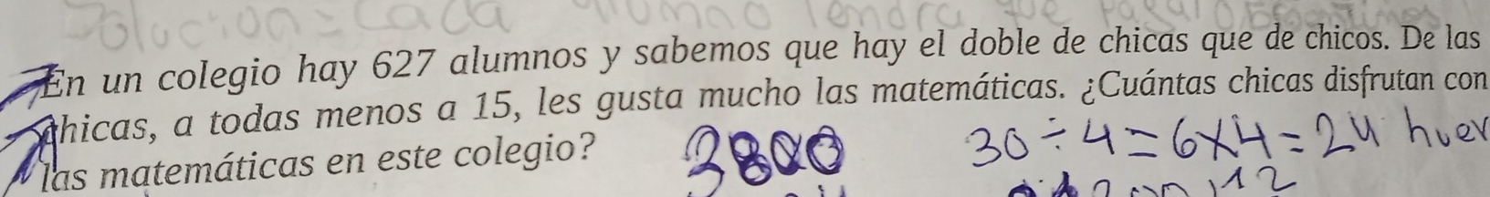 En un colegio hay 627 alumnos y sabemos que hay el doble de chicas que de chicos. De las 
ahicas, a todas menos a 15, les gusta mucho las matemáticas. ¿Cuántas chicas disfrutan con 
las matemáticas en este colegio?