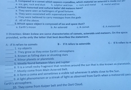 Compared to a comet which appears crystalline, which material an asterold is made out of?
a. ice, gas, rock and dust b. sulphur and iron
_4. Which historical and cultural belie! did meteors have? c. rock and metal d. metal and ice
a. They were seen as harbingers of good fortune.
b. They were associated with supernatural events.
c. They were believed to carry messages from the gods
d. All of the above.
_5.Which space object is composed of ice and space dust?
a. Earth's moon b. An asteroid c. A comet d. A meteoroid
ll Direction: Given below are some characteristics of comets, asteroids and meteors. On the space
provided, write only the letter that best describes the statement.
A - if it refers to comets B - If it refers to asterolds C - If it refers to n
_
1. icy objects
_
2. They grow as they enter Earth's atmosphere
_
3. Known as falling stars or shooting stars
_4. Minor planets or planetoids
5. Mostly found between Mars and Jupiter
_6. It is a small rocky fragment that revolves around the sun that is also known as planetoids
_7. Mostly come from Main Asteroid Belt.
_8. It form a coma and sometimes a visible tail whenever it orbits close to the Sun,
_
_9. A light phenomenon or a streak of light as observed from Earth when a meteoroid pass
Earth’s atmosphere.
_10. They come from Kuiper belt and the Oort Cloud.