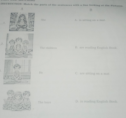 INSTRUCTION: Match the parts of the sentences with a line looking at the Pictures.
1
She A. is sitting on a mat.
_I .
2
The children B. are reading English Book.
He C. are sitting on a mat
The boys D. is reading English Book.