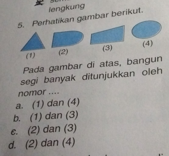 lengkung
5. Perhatikan gambar berikut.
(3)
(1) (2) (4)
Pada gambar di atas, bangun
segi banyak ditunjukkan oleh
nomor ....
a. (1) dan (4)
b. (1) dan (3)
c. (2) dan (3)
d. (2) dan (4)