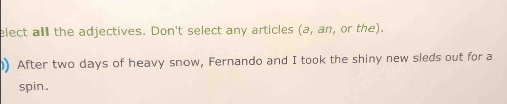 elect all the adjectives. Don't select any articles (a, an, or the). 
)) After two days of heavy snow, Fernando and I took the shiny new sleds out for a 
spin.