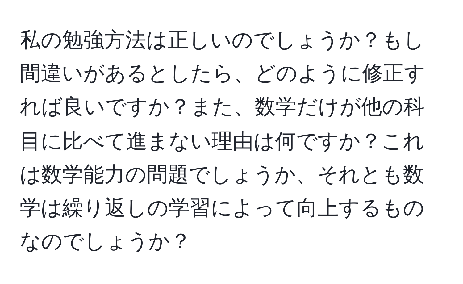 私の勉強方法は正しいのでしょうか？もし間違いがあるとしたら、どのように修正すれば良いですか？また、数学だけが他の科目に比べて進まない理由は何ですか？これは数学能力の問題でしょうか、それとも数学は繰り返しの学習によって向上するものなのでしょうか？