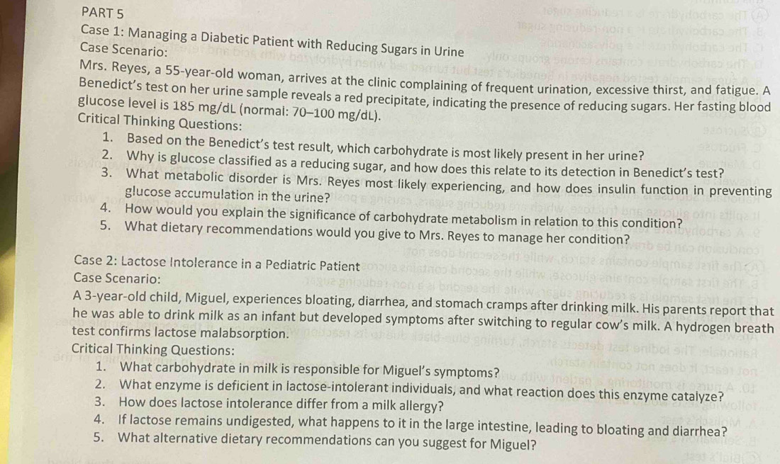 Case 1: Managing a Diabetic Patient with Reducing Sugars in Urine 
Case Scenario: 
Mrs. Reyes, a 55-year -old woman, arrives at the clinic complaining of frequent urination, excessive thirst, and fatigue. A 
Benedict’s test on her urine sample reveals a red precipitate, indicating the presence of reducing sugars. Her fasting blood 
glucose level is 185 mg/dL (normal: 70-100 mg/dL). 
Critical Thinking Questions: 
1. Based on the Benedict’s test result, which carbohydrate is most likely present in her urine? 
2. Why is glucose classified as a reducing sugar, and how does this relate to its detection in Benedict’s test? 
3. What metabolic disorder is Mrs. Reyes most likely experiencing, and how does insulin function in preventing 
glucose accumulation in the urine? 
4. How would you explain the significance of carbohydrate metabolism in relation to this condition? 
5. What dietary recommendations would you give to Mrs. Reyes to manage her condition? 
Case 2: Lactose Intolerance in a Pediatric Patient 
Case Scenario: 
A 3-year -old child, Miguel, experiences bloating, diarrhea, and stomach cramps after drinking milk. His parents report that 
he was able to drink milk as an infant but developed symptoms after switching to regular cow’s milk. A hydrogen breath 
test confirms lactose malabsorption. 
Critical Thinking Questions: 
1. What carbohydrate in milk is responsible for Miguel’s symptoms? 
2. What enzyme is deficient in lactose-intolerant individuals, and what reaction does this enzyme catalyze? 
3. How does lactose intolerance differ from a milk allergy? 
4. If lactose remains undigested, what happens to it in the large intestine, leading to bloating and diarrhea? 
5. What alternative dietary recommendations can you suggest for Miguel?