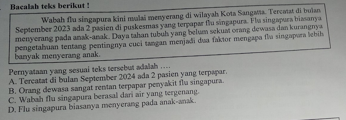 Bacalah teks berikut !
Wabah flu singapura kini mulai menyerang di wilayah Kota Sangatta. Tercatat di bulan
September 2023 ada 2 pasien di puskesmas yang terpapar flu singapura. Flu singapura biasanya
menyerang pada anak-anak. Daya tahan tubuh yang belum sekuat orang dewasa dan kurangnya
pengetahuan tentang pentingnya cuci tangan menjadi dua faktor mengapa flu singapura lebih
banyak menyerang anak.
Pernyataan yang sesuai teks tersebut adalah ….
A. Tercatat di bulan September 2024 ada 2 pasien yang terpapar.
B. Orang dewasa sangat rentan terpapar penyakit flu singapura.
C. Wabah flu singapura berasal dari air yang tergenang.
D. Flu singapura biasanya menyerang pada anak-anak.