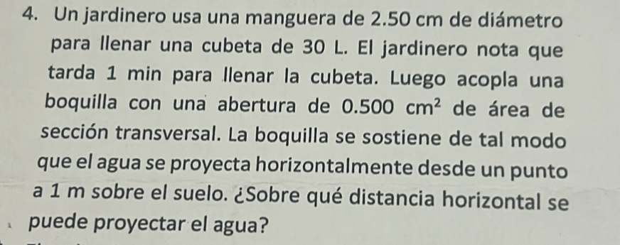 Un jardinero usa una manguera de 2.50 cm de diámetro 
para llenar una cubeta de 30 L. El jardinero nota que 
tarda 1 min para llenar la cubeta. Luego acopla una 
boquilla con una abertura de 0.500cm^2 de área de 
sección transversal. La boquilla se sostiene de tal modo 
que el agua se proyecta horizontalmente desde un punto 
a 1 m sobre el suelo. ¿Sobre qué distancia horizontal se 
puede proyectar el agua?