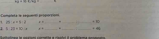 kg* 16∈ /kg= _ 
Completa le seguenti proporzioni. 
1. 25:x=5:2 x= _ × _ . _  =10
2. 5:23=10:x x= _ x _ _  =46
Sottolinea le opzioni corrette e risolvi il problema proposto.