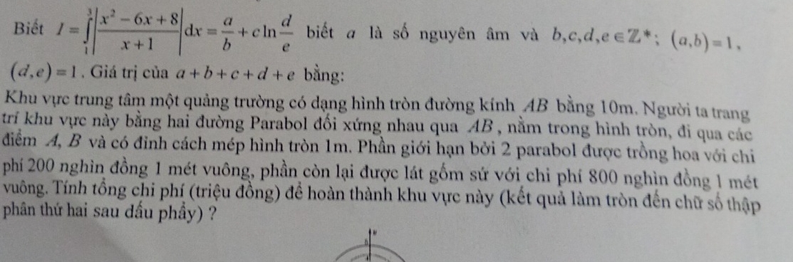 Biết I=∈tlimits _1^(3|frac x^2)-6x+8x+1|dx= a/b +cln  d/e  biết a là số nguyên âm và b, c, d, e∈ Z^*; (a,b)=1,
(d,e)=1. Giá trị của a+b+c+d+e bằng: 
Khu vực trung tâm một quảng trường có dạng hình tròn đường kính AB bằng 10m. Người ta trang 
trí khu vực này bằng hai đường Parabol đối xứng nhau qua AB , nằm trong hình tròn, đi qua các 
điểm A, B và có đỉnh cách mép hình tròn 1m. Phần giới hạn bởi 2 parabol được trồng hoa với chi 
phí 200 nghìn đồng 1 mét vuông, phần còn lại được lát gốm sứ với chi phí 800 nghìn đồng 1 mét 
vuông. Tính tổng chi phí (triệu đồng) để hoàn thành khu vực này (kết quả làm tròn đến chữ số thập 
phân thứ hai sau dầu phầy) ?