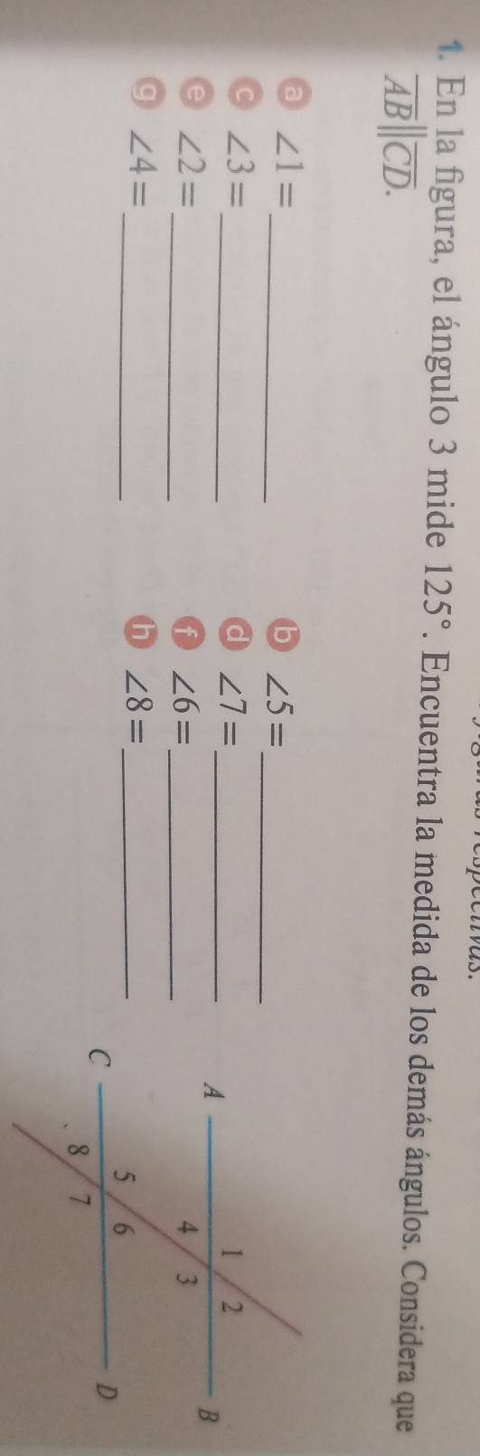 as. 
1. En la figura, el ángulo 3 mide 125°. Encuentra la medida de los demás ángulos. Considera que
overline AB||overline CD. 
_ 
_ 
a ∠ 1=
b ∠ 5=
_ 
_ 
C ∠ 3=
∠ 7=
∠ 2=
_ 
_ ∠ 6=
_
∠ 4=
h ∠ 8= _