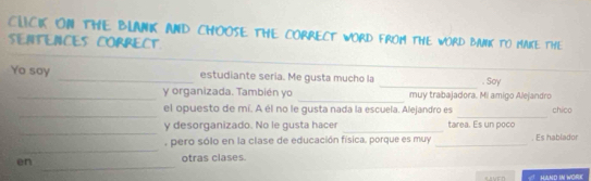 CLICIK ON THE BLANIK AND CHOOSE THE CORRECT wORD FROm tHE wORD BANk to MAke thE 
SENTENCES CORRECT 
_ 
Yo say _estudiante seria. Me gusta mucho la . Soy 
_ 
_y organizada. También yo muy trabajadora. Mi amigo Alejandro 
_ 
_ 
el opuesto de mí. A él no le gusta nada la escuela. Alejandro es chico 
_ 
_ 
y desorganizado. No le gusta hacer tarea. Es un poco 
_ 
, pero sólo en la clase de educación física, porque es muy _. Es hablador 
_ 
en 
otras clases. 
HAND IN WORE