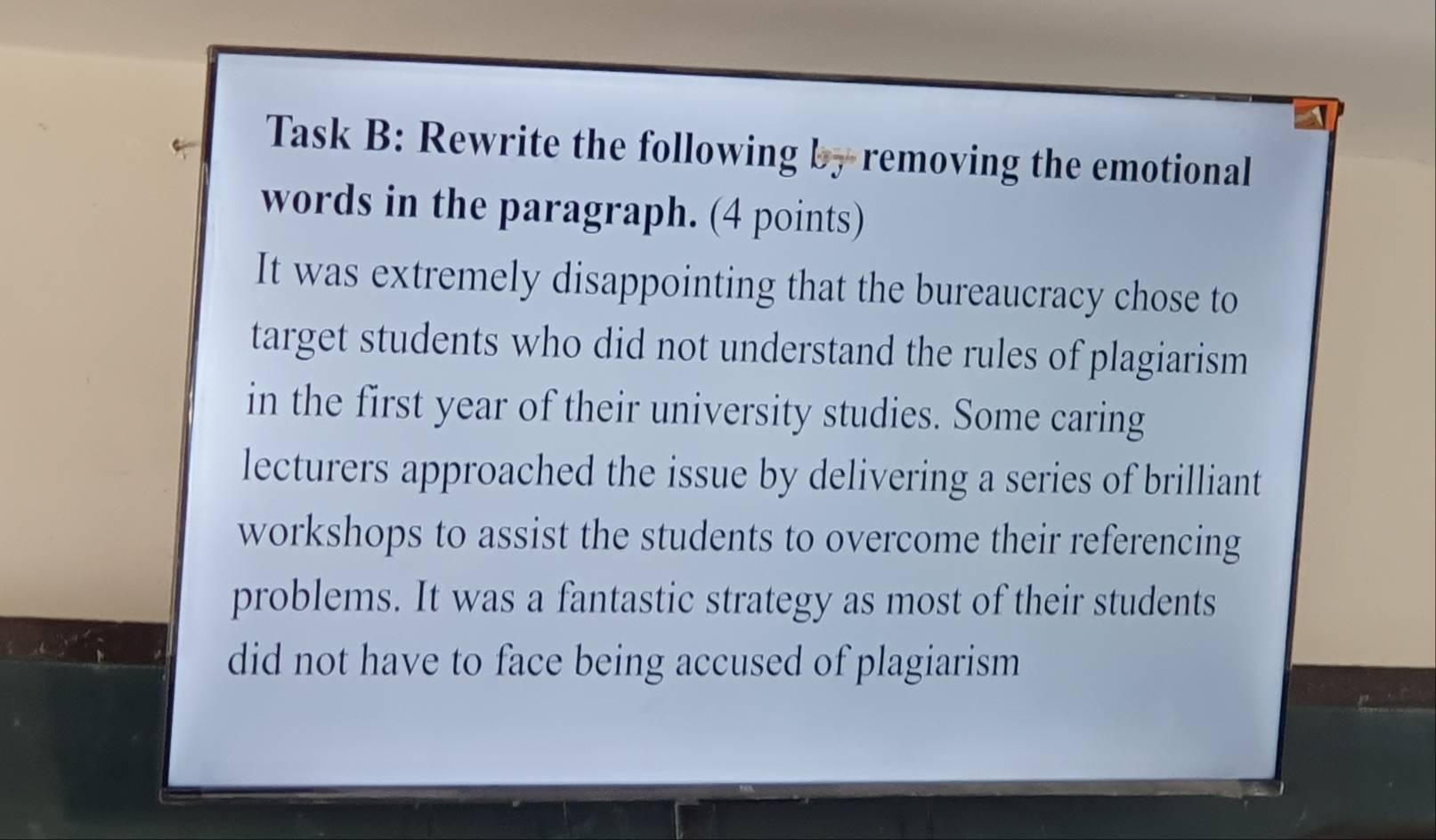 Task B: Rewrite the following by removing the emotional 
words in the paragraph. (4 points) 
It was extremely disappointing that the bureaucracy chose to 
target students who did not understand the rules of plagiarism 
in the first year of their university studies. Some caring 
lecturers approached the issue by delivering a series of brilliant 
workshops to assist the students to overcome their referencing 
problems. It was a fantastic strategy as most of their students 
did not have to face being accused of plagiarism