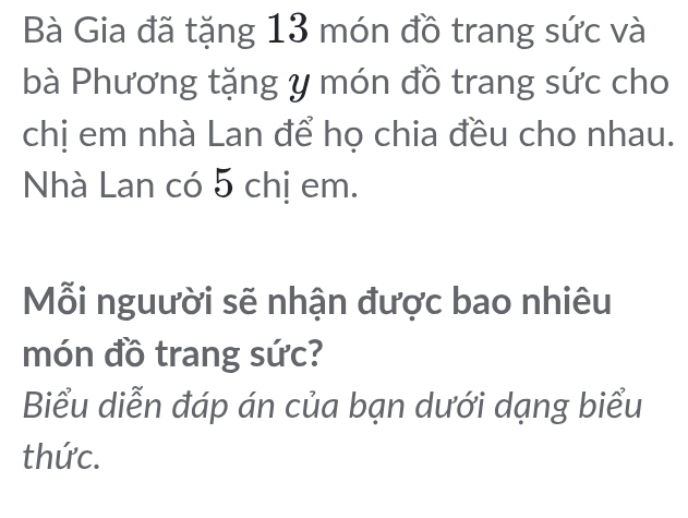 Bà Gia đã tặng 13 món đồ trang sức và 
bà Phương tặng y món đồ trang sức cho 
chị em nhà Lan để họ chia đều cho nhau. 
Nhà Lan có 5 chị em. 
Mỗi nguười sẽ nhận được bao nhiêu 
món đồ trang sức? 
Biểu diễn đáp án của bạn dưới dạng biểu 
thức.