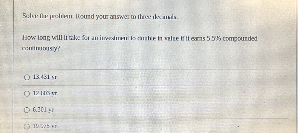 Solve the problem. Round your answer to three decimals.
How long will it take for an investment to double in value if it earns 5.5% compounded
continuously?
13.431 yr
12.603 yr
6.301 yr
19.975 yr