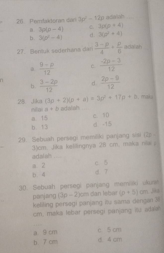 Pemfaktoran dari 3p^2-12p adalah ....
a. 3p(p-4) C. 3p(p+4)
b. 3(p^2-4)
d. 3(p^2+4)
27. Bentuk sederhana dari  (3-p)/4 + p/6  adalah ....
a.  (9-p)/12  C.  (-2p-3)/12 
n
b.  (3-2p)/12 
d.  (2p-9)/12 
28、 Jika (3p+2)(p+a)=3p^2+17p+b ， maka
nilai a+b adalah_
a. 15 c. 10
b. 13 d. -15
29. Sebuah persegi memiliki panjang sisi (2p -
3)cm. Jika kelilingnya 28 cm, maka nilai p
adalah ....
a. 2 c、 5
b. 4 d. 7
30. Sebuah persegi panjang memiliki ukura
panjang (3p-2)cm dan lebar (p+5)cm. Jika
keliling persegi panjang itu sama dengan 38
cm, maka lebar persegi panjang itu adalah
_
a. 9 cm c. 5 cm
b. 7 cm d. 4 cm