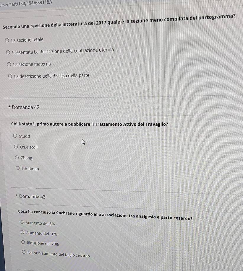 urse/start/158/194/659118//
Secondo una revisione della letteratura del 2017 quale è la sezione meno compilata del partogramma?
La sezione fetale
Presentata La descrizione della contrazione uterina
La sezione materna
La descrizione della discesa della parte
* Domanda 42
Chi è stato il primo autore a pubblicare il Trattamento Attivo del Travaglio?
Studd
O'Driscoll
Zhang
Friedman
* Domanda 43
Cosa ha concluso la Cochrane riguardo alla associazione tra analgesia e parto cesareo?
Aumento del 5%
Aumento del 10%
Riduzione del 20 &
Nessun aumento del taglio cesareo