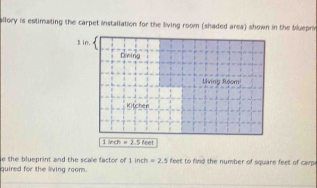 allory is estimating the carpet installation for the living room (shaded area) shown in the blueprin
1 in. 
Dining 
Living Room 
Kitchen
1 inch =2.5feet
e the blueprint and the scale factor of 1inch=2.5 feet to find the number of square feet of carp 
quired for the living room.