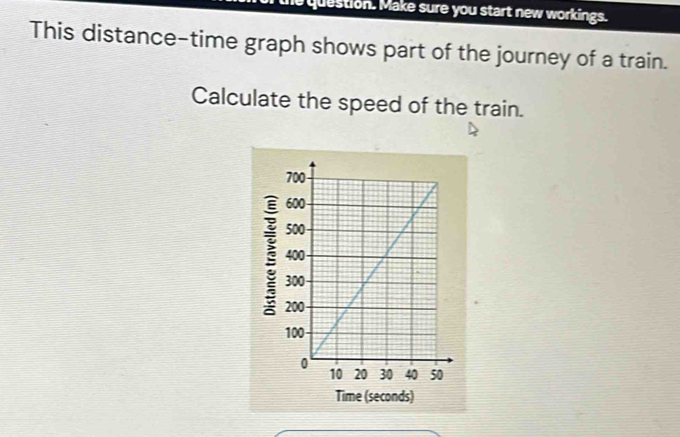 he question. Make sure you start new workings. 
This distance-time graph shows part of the journey of a train. 
Calculate the speed of the train. 
ecd