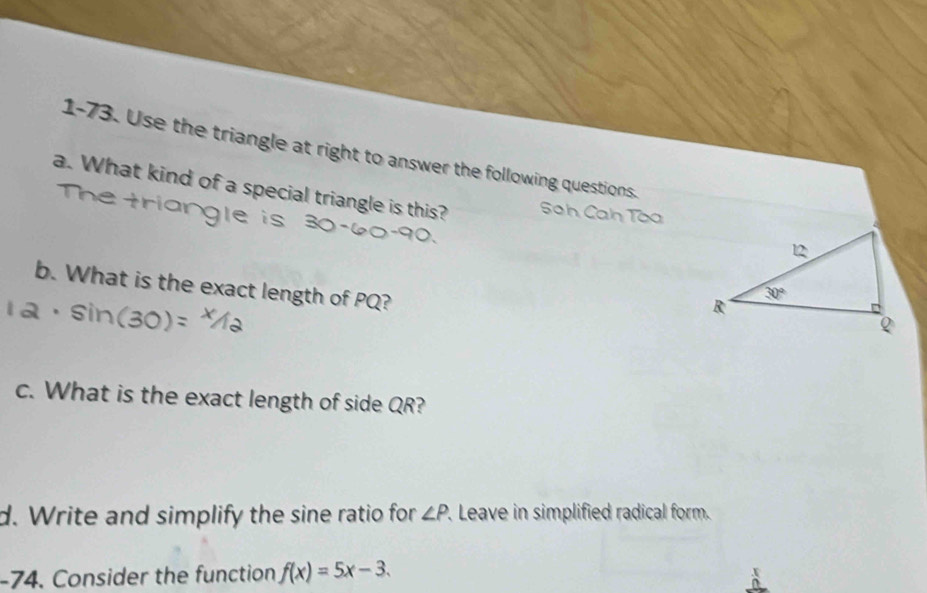 1-73. Use the triangle at right to answer the following questions.
a. What kind of a special triangle is this? Sah Cah Tòa
b. What is the exact length of PQ?
c. What is the exact length of side QR?
d. Write and simplify the sine ratio for ∠ P. Leave in simplified radical form.
-74. Consider the function f(x)=5x-3.