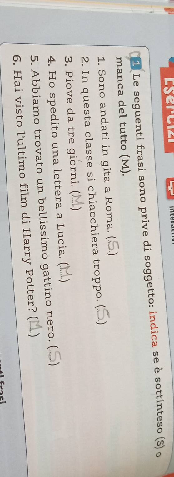 Esercizi interat 
L Le seguenti frasi sono prive di soggetto: indica se è sottinteso (S) o 
manca del tutto (M). 
1. Sono andati in gita a Roma. ( ) 
2. In questa classe si chiacchiera troppo. ( 
3. Piove da tre giorni. () M) 
4. Ho spedito una lettera a Lucia. (...) 
5. Abbiamo trovato un bellissimo gattino nero. ( 
6. Hai visto l’ultimo film di Harry Potter? ( ) 
raci