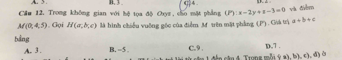 5. B. 3. g)4 .
D. 2 .
Câu 12. Trong không gian với hệ tọa độ Oxyz, cho mặt phẳng (P): x-2y+z-3=0 và điểm
M(0;4;5). Gọi H(a;b;c) là hình chiếu vuông góc của điểm Mô trên mặt phẳng (P). Giá trị a+b+c
bàng
A. 3. B. -5. C. 9. D. 7.
từ câu 1 đến câu 4. Trong mỗi ý a), b), c), d) ở