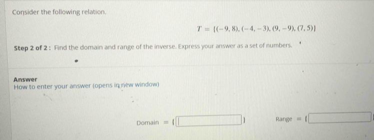 Consider the following relation.
T= (-9,8),(-4,-3),(9,-9),(7,5)
Step 2 of 2 : Find the domain and range of the inverse. Express your answer as a set of numbers. 
Answer 
How to enter your answer (opens in new window)
Domain= □  Range =(□