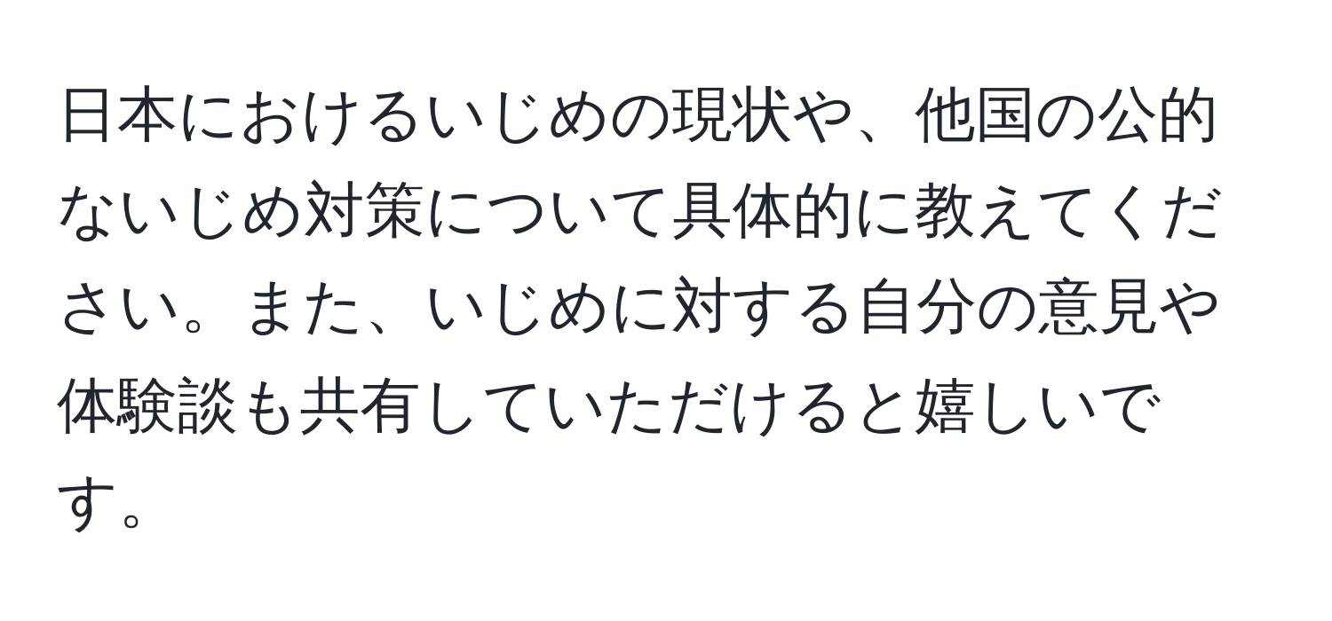 日本におけるいじめの現状や、他国の公的ないじめ対策について具体的に教えてください。また、いじめに対する自分の意見や体験談も共有していただけると嬉しいです。