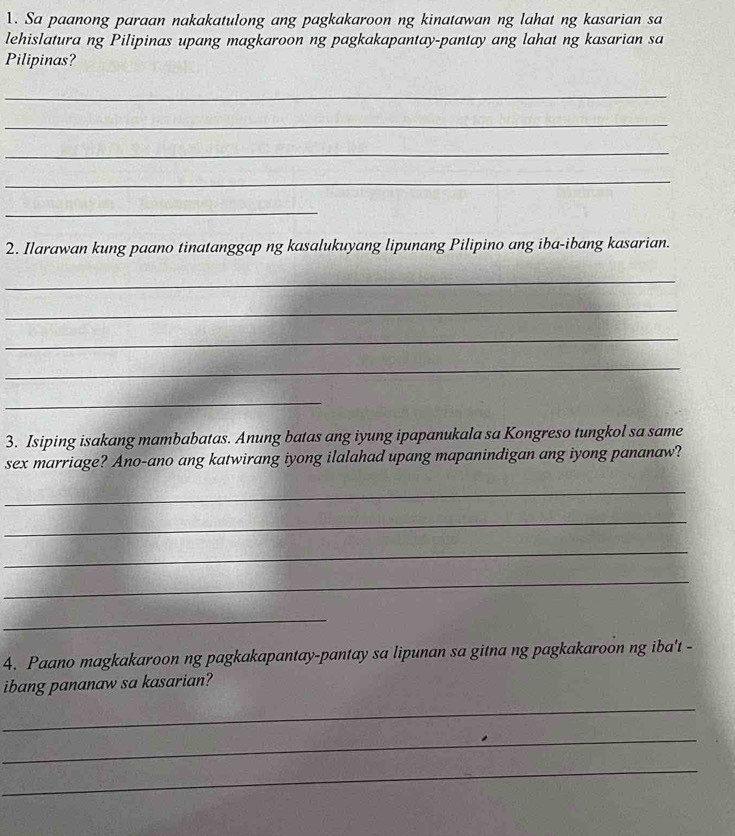 Sa paanong paraan nakakatulong ang pagkakaroon ng kinatawan ng lahat ng kasarian sa 
lehislatura ng Pilipinas upang magkaroon ng pagkakapantay-pantay ang lahat ng kasarian sa 
Pilipinas? 
_ 
_ 
_ 
_ 
_ 
2. Ilarawan kung paano tinatanggap ng kasalukuyang lipunang Pilipino ang iba-ibang kasarian. 
_ 
_ 
_ 
_ 
_ 
3. Isiping isakang mambabatas. Anung batas ang iyung ipapanukala sa Kongreso tungkol sa same 
sex marriage? Ano-ano ang katwirang iyong ilalahad upang mapanindigan ang iyong pananaw? 
_ 
_ 
_ 
_ 
_ 
4. Paano magkakaroon ng pagkakapantay-pantay sa lipunan sa gitna ng pagkakaroon ng iba't - 
ibang pananaw sa kasarian? 
_ 
_ 
_