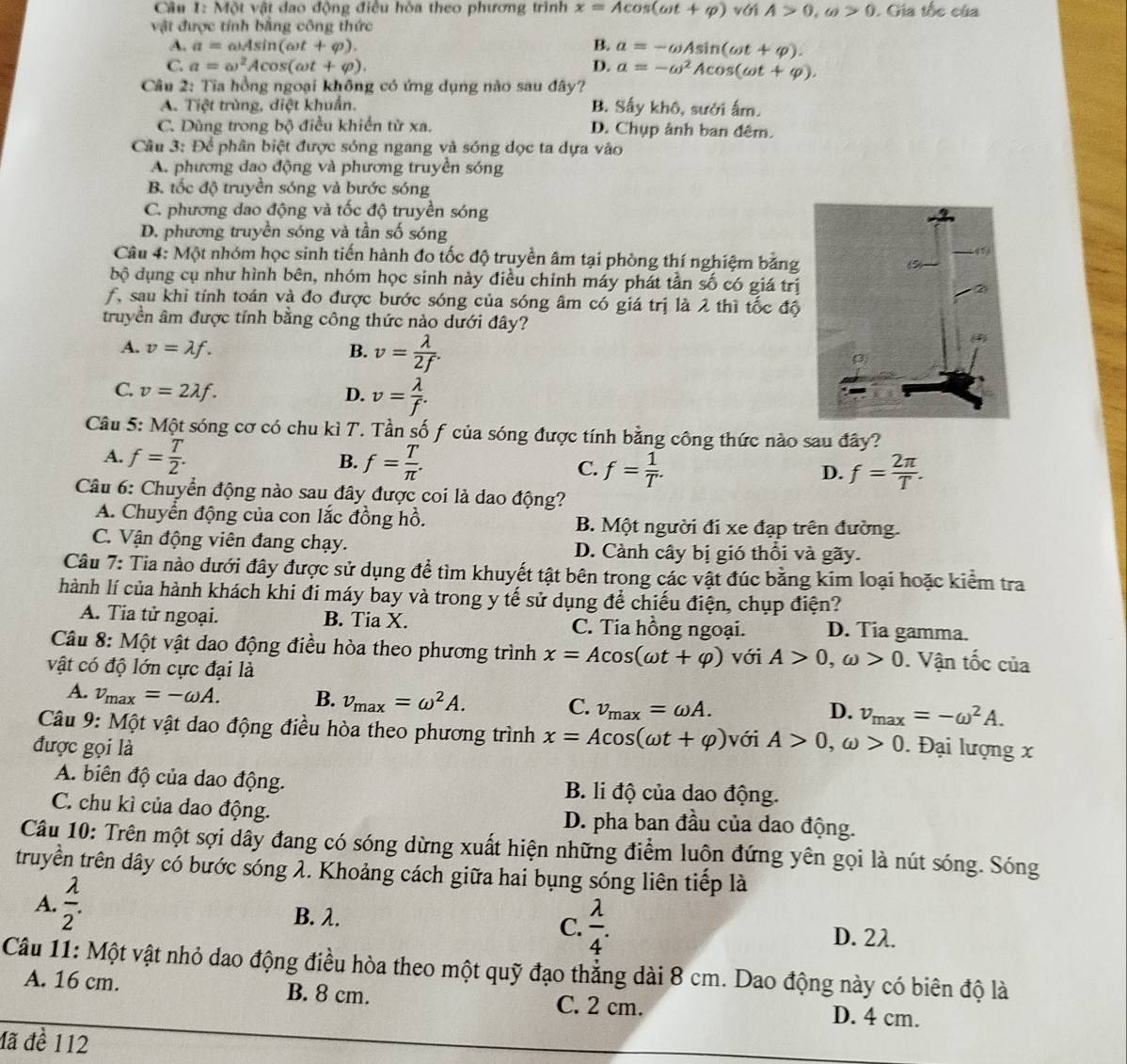 Một vật đao động điều hòa theo phương trình x=Acos (omega t+varphi ) với A>0,omega >0. Gia tốc của
vật được tính bằng công thức
A. a=omega Asin (omega t+varphi ). B. a=-omega Asin (omega t+varphi ).
C. a=omega^2Acos (omega t+varphi ). D. a=-omega^2Acos (omega t+varphi ).
Câu 2: Tia hồng ngoại không có ứng dụng nào sau đây?
A. Tiệt trùng, diệt khuẩn. B. Sấy khô, sưởi ấm.
C. Dùng trong bộ điều khiến từ xa. D. Chụp ảnh ban đêm.
Câu 3: Để phân biệt được sóng ngang và sóng đọc ta dựa vào
A. phương dao động và phương truyền sóng
B. tốc độ truyền sóng và bước sóng
C. phương dao động và tốc độ truyền sóng
D. phương truyền sóng và tần số sóng
Câu 4: Một nhóm học sinh tiến hành đo tốc độ truyền âm tại phòng thí nghiệm bằng
bộ dụng cụ như hình bên, nhóm học sinh này điều chinh máy phát tần số có giá trị
f, sau khi tính toán và đo được bước sóng của sóng âm có giá trị là 2 thì tốc độ
truyền âm được tỉnh bằng công thức nào dưới đây?
A. v=lambda f. B. v= lambda /2f .
C. v=2lambda f. D. v= lambda /f .
Câu 5: Một sóng cơ có chu kì T. Tần số f của sóng được tính bằng công thức nào sau đây?
A. f= T/2 . f= T/π  . D. f= 2π /T .
B.
C. f= 1/T .
Câu 6: Chuyển động nào sau đây được coi là dao động?
A. Chuyển động của con lắc đồng hồ. B. Một người đi xe đạp trên đường.
C. Vận động viên đang chạy. D. Cành cây bị gió thổi và gãy.
Câu 7: Tia nào dưới đây được sử dụng để tìm khuyết tật bên trong các vật đúc bằng kim loại hoặc kiểm tra
hành lí của hành khách khi đi máy bay và trong y tế sử dụng để chiếu điện, chụp điện?
A. Tia tử ngoại. B. Tia X. C. Tia hồng ngoại. D. Tia gamma.
Câu 8: Một vật dao động điều hòa theo phương trình x=Acos (omega t+varphi ) với A>0,omega >0. Vận tốc của
vật có độ lớn cực đại là
A. v_max=-omega A. B. v_max=omega^2A. C. v_max=omega A. v_max=-omega^2A.
D.
Câu 9: Một vật dao động điều hòa theo phương trình x=Acos (omega t+varphi ) với A>0,omega >0
được gọi là . Đại lượng x
A. biên độ của dao động. B. li độ của dao động.
C. chu kì của dao động. D. pha ban đầu của dao động.
Câu 10: Trên một sợi dây đang có sóng dừng xuất hiện những điểm luộn đứng yên gọi là nút sóng. Sóng
truyền trên dây có bước sóng λ. Khoảng cách giữa hai bụng sóng liên tiếp là
A.  lambda /2 . B. λ.
C.  lambda /4 . D. 2λ.
Câu 11: Một vật nhỏ dao động điều hòa theo một quỹ đạo thẳng dài 8 cm. Dao động này có biên độ là
A. 16 cm. B. 8 cm. C. 2 cm. D. 4 cm.
đã đề 112