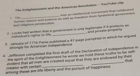 The Enlightenment and the American Revolution - YouTube clip 
was an intellectual movement that celebrated 
human reason and science as well as freedom from tyrannical government 
1. The 
and religious persecution 
2. Locke had written that a government is only legitimate if it protects an 
individual's rights to life, , and private property 
3. January of 1776 Paine published a 47 -page pamphlet in which he argued 
strongly for American independence 
4. Jefferson completed the first draft of the Declaration of Independence in 
the spirit of the Enlightenment he wrote we hold these truths to be self- 
evident that all men are created equal that they are endowed by their 
creator with certain __that 
among these are life liberty and the pursuit of happiness