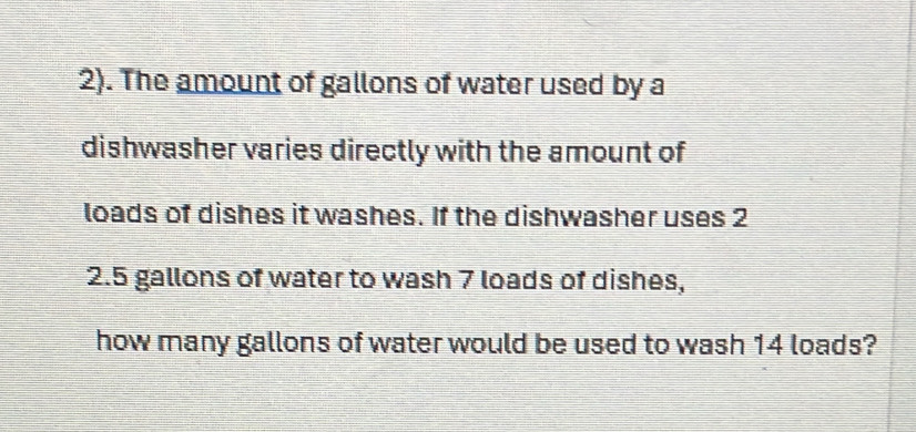 2). The amount of gallons of water used by a 
dishwasher varies directly with the amount of 
loads of dishes it washes. If the dishwasher uses 2
2.5 gallons of water to wash 7 loads of dishes, 
how many gallons of water would be used to wash 14 loads?