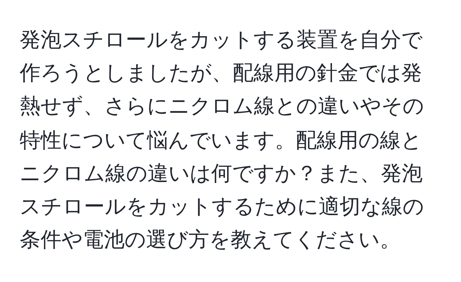 発泡スチロールをカットする装置を自分で作ろうとしましたが、配線用の針金では発熱せず、さらにニクロム線との違いやその特性について悩んでいます。配線用の線とニクロム線の違いは何ですか？また、発泡スチロールをカットするために適切な線の条件や電池の選び方を教えてください。