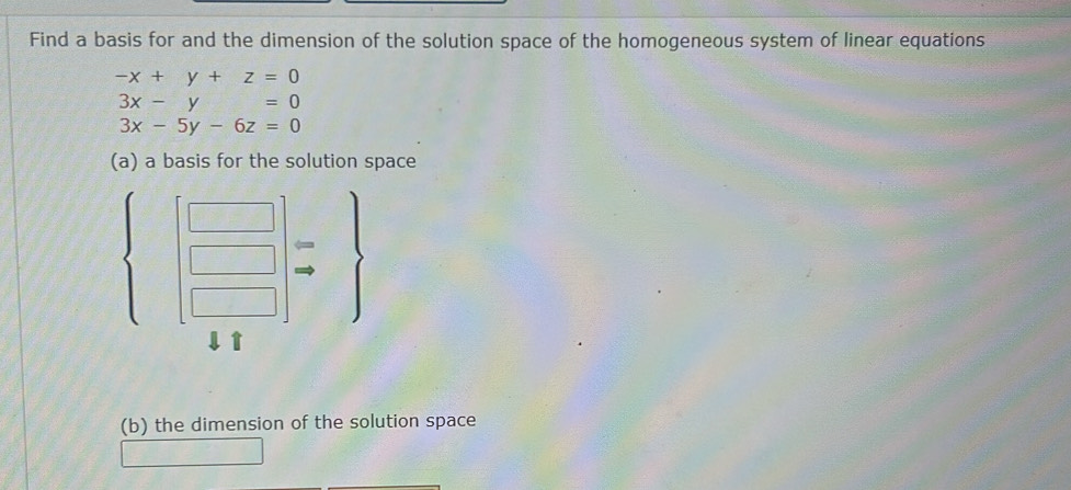 Find a basis for and the dimension of the solution space of the homogeneous system of linear equations
-x+y+z=0
3x-y=0
3x-5y-6z=0
(a) a basis for the solution space
 beginbmatrix □  □  □ endbmatrix beginarrayr arrow  to endarray 
(b) the dimension of the solution space
∴ C_Csim CA